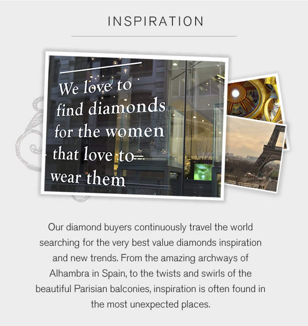 Inspiration:Our diamond buyers continuously travel the world searching for the very best value diamonds inspiration and new trends. From the amazing archways of Alhambra in Spain, to the twists and swirls of the beautiful Parisian balconies, inspiration is often found in the most unexpected places.