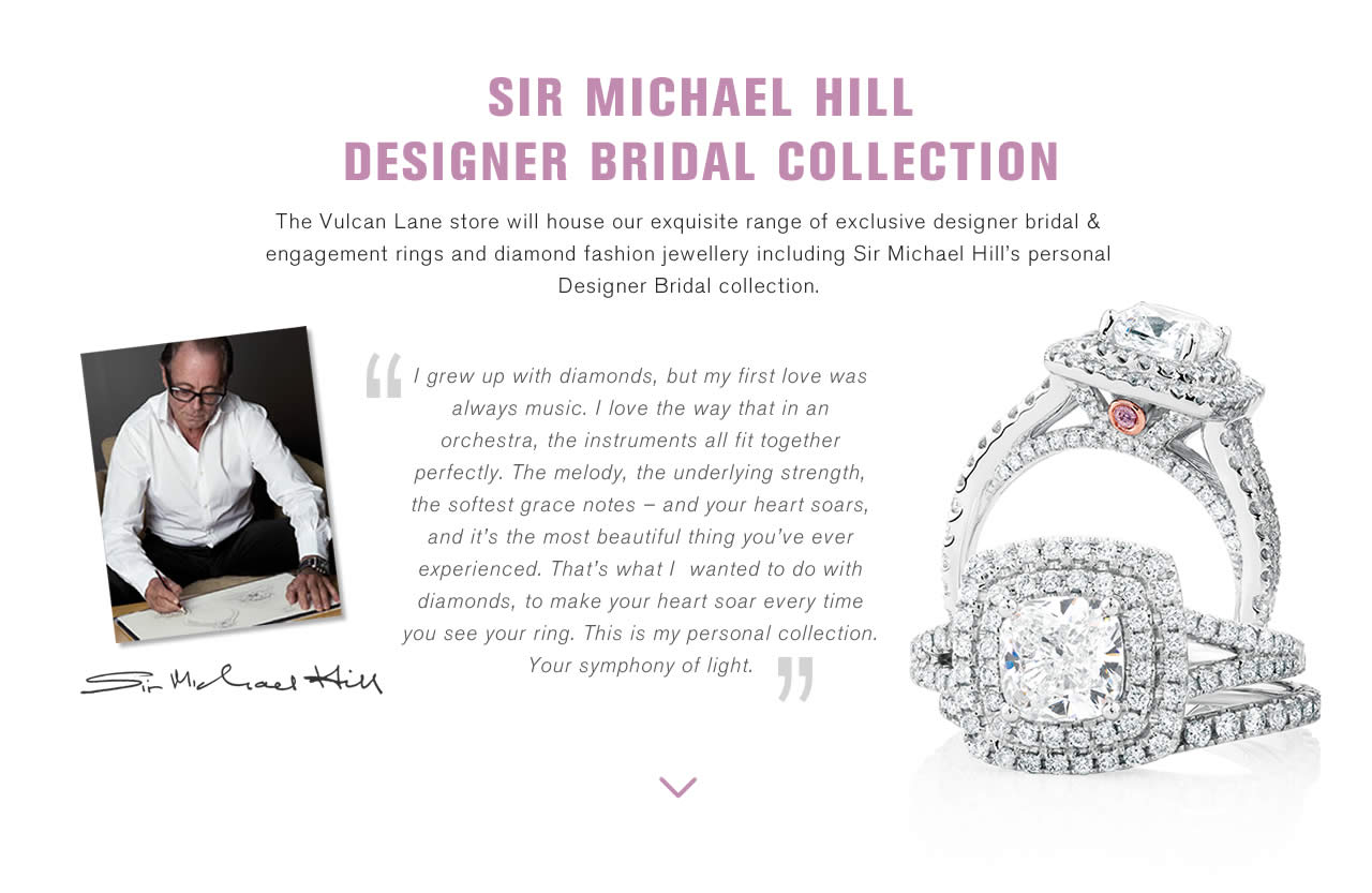 SIR MICHAEL HILL DESIGNER BRIDAL COLLECTION - The Vulcan Lane store will house our exquisite range of exclusive designer bridal & engagement rings and diamond fashion jewellery including Sir Michael Hill’s personal Designer Bridal collection. 
“I grew up with diamonds, but my first love was always music. I love the way that in an orchestra, the instruments all fit together perfectly. The melody, the underlying strength, the softest grace notes – and your heart soars, and it’s the most beautiful thing you’ve ever experienced. That’s what I  wanted to do with diamonds, to make your heart soar every time you see your ring. This is my personal collection. Your symphony of light.
