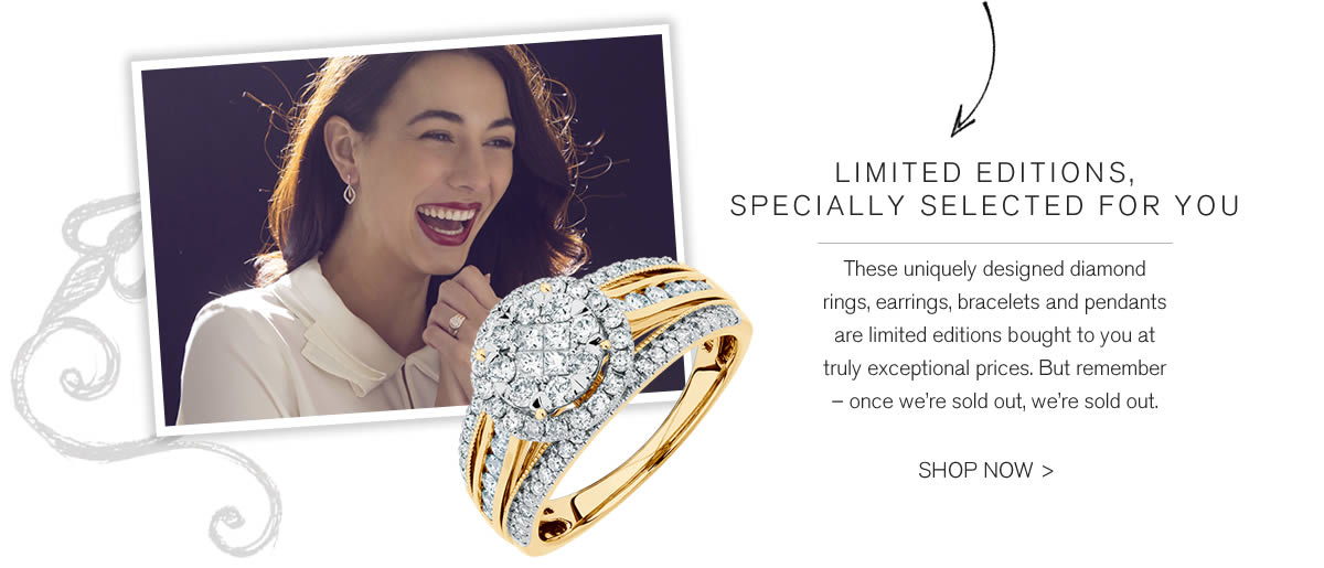 LIMITED EDITIONS,
SPECIALLY SELECTED FOR YOU: These uniquely designed diamond rings, earrings, bracelets and pendants are limited editions bought to you at truly exceptional prices. But remember – once we’re sold out, we’re sold out. SHOP NOW >