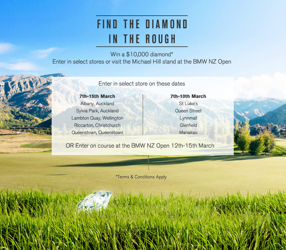 FIND THE DIAMOND IN THE ROUGH
Win a $10,000 diamond*
Enter in select stores or visit the Michael Hill stand at the BMW NZ Open
